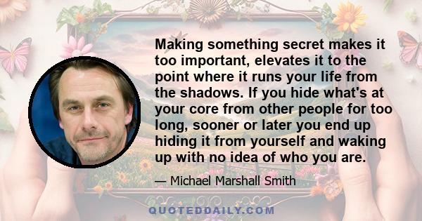 Making something secret makes it too important, elevates it to the point where it runs your life from the shadows. If you hide what's at your core from other people for too long, sooner or later you end up hiding it