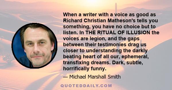 When a writer with a voice as good as Richard Christian Matheson's tells you something, you have no choice but to listen. In THE RITUAL OF ILLUSION the voices are legion, and the gaps between their testimonies drag us