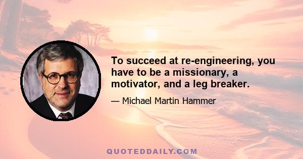 To succeed at re-engineering, you have to be a missionary, a motivator, and a leg breaker.