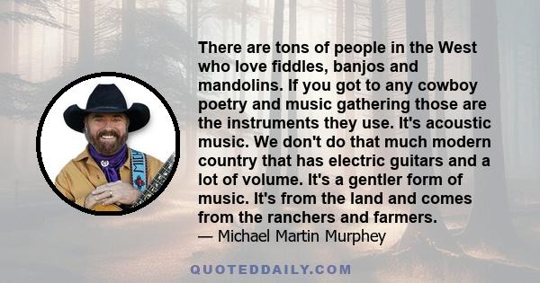 There are tons of people in the West who love fiddles, banjos and mandolins. If you got to any cowboy poetry and music gathering those are the instruments they use. It's acoustic music. We don't do that much modern