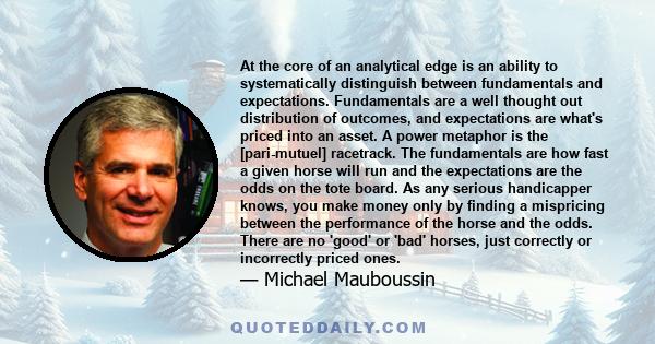 At the core of an analytical edge is an ability to systematically distinguish between fundamentals and expectations. Fundamentals are a well thought out distribution of outcomes, and expectations are what's priced into