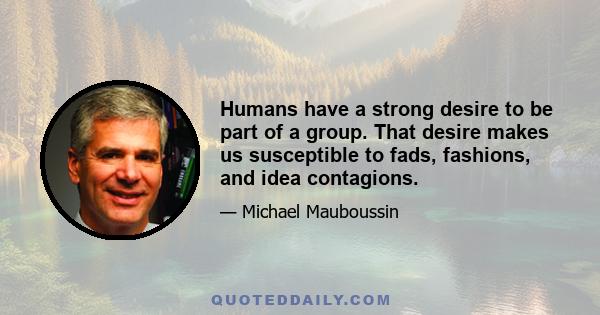 Humans have a strong desire to be part of a group. That desire makes us susceptible to fads, fashions, and idea contagions.