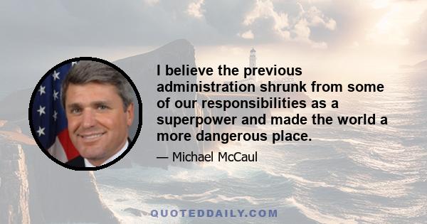 I believe the previous administration shrunk from some of our responsibilities as a superpower and made the world a more dangerous place.