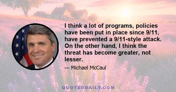 I think a lot of programs, policies have been put in place since 9/11, have prevented a 9/11-style attack. On the other hand, I think the threat has become greater, not lesser.