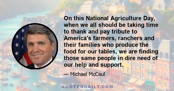 On this National Agriculture Day, when we all should be taking time to thank and pay tribute to America's farmers, ranchers and their families who produce the food for our tables, we are finding those same people in