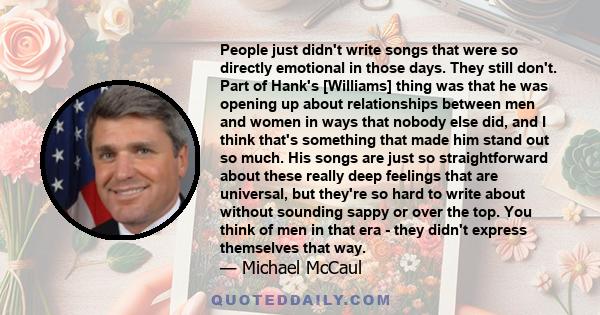 People just didn't write songs that were so directly emotional in those days. They still don't. Part of Hank's [Williams] thing was that he was opening up about relationships between men and women in ways that nobody