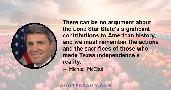 There can be no argument about the Lone Star State's significant contributions to American history, and we must remember the actions and the sacrifices of those who made Texas independence a reality.