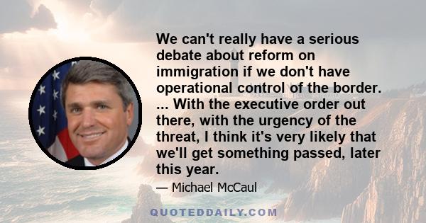 We can't really have a serious debate about reform on immigration if we don't have operational control of the border. ... With the executive order out there, with the urgency of the threat, I think it's very likely that 