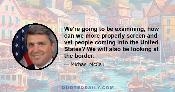 We're going to be examining, how can we more properly screen and vet people coming into the United States? We will also be looking at the border.