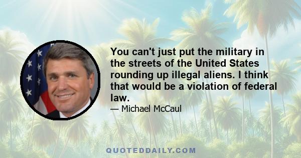 You can't just put the military in the streets of the United States rounding up illegal aliens. I think that would be a violation of federal law.