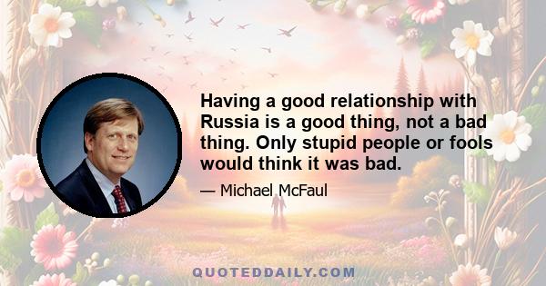 Having a good relationship with Russia is a good thing, not a bad thing. Only stupid people or fools would think it was bad.