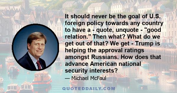 It should never be the goal of U.S. foreign policy towards any country to have a - quote, unquote - good relation. Then what? What do we get out of that? We get - Trump is helping the approval ratings amongst Russians.