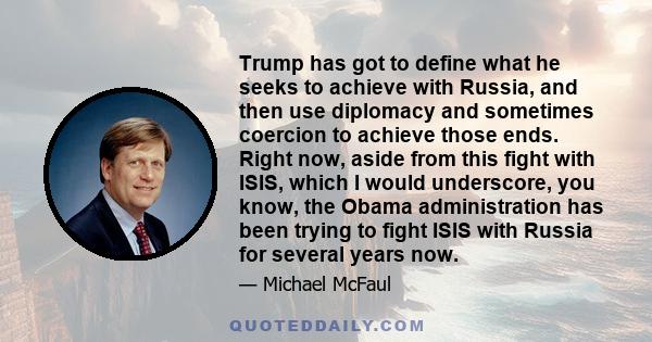 Trump has got to define what he seeks to achieve with Russia, and then use diplomacy and sometimes coercion to achieve those ends. Right now, aside from this fight with ISIS, which I would underscore, you know, the