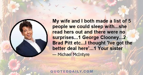 My wife and I both made a list of 5 people we could sleep with...she read hers out and there were no surprises...1 George Clooney...2 Brad Pitt etc...I thought 'Ive got the better deal here'...1 Your sister