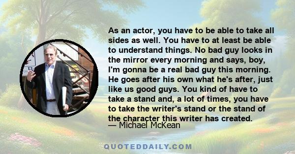 As an actor, you have to be able to take all sides as well. You have to at least be able to understand things. No bad guy looks in the mirror every morning and says, boy, I'm gonna be a real bad guy this morning. He