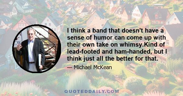 I think a band that doesn't have a sense of humor can come up with their own take on whimsy.Kind of lead-footed and ham-handed, but I think just all the better for that.