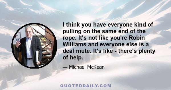 I think you have everyone kind of pulling on the same end of the rope. It's not like you're Robin Williams and everyone else is a deaf mute. It's like - there's plenty of help.