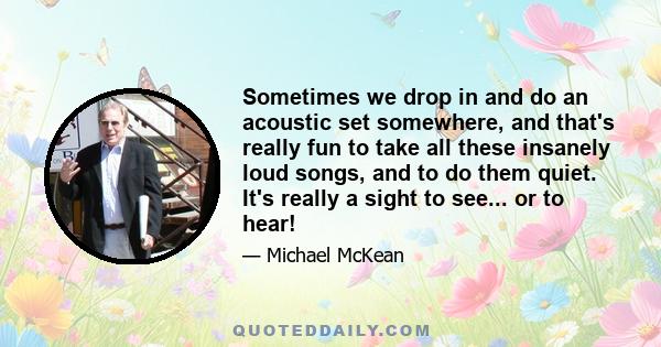 Sometimes we drop in and do an acoustic set somewhere, and that's really fun to take all these insanely loud songs, and to do them quiet. It's really a sight to see... or to hear!