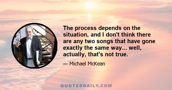 The process depends on the situation, and I don't think there are any two songs that have gone exactly the same way... well, actually, that's not true.