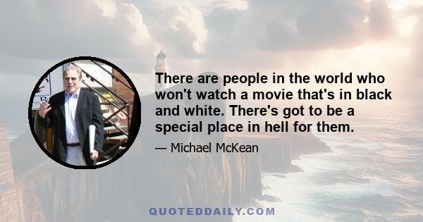 There are people in the world who won't watch a movie that's in black and white. There's got to be a special place in hell for them.