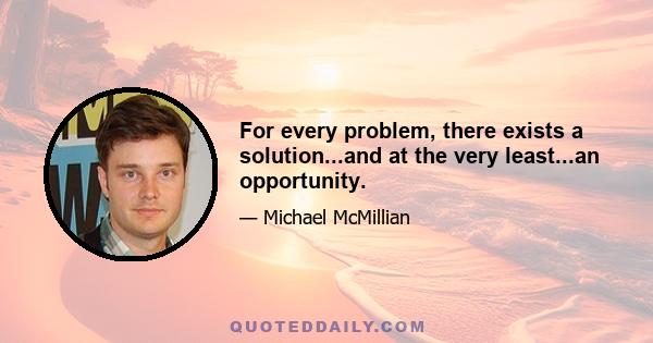 For every problem, there exists a solution...and at the very least...an opportunity.