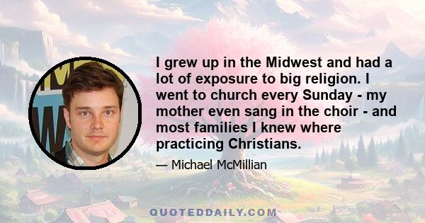 I grew up in the Midwest and had a lot of exposure to big religion. I went to church every Sunday - my mother even sang in the choir - and most families I knew where practicing Christians.