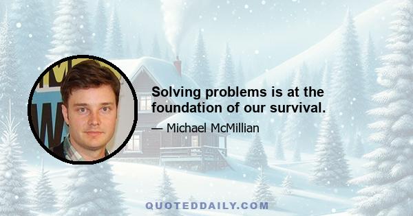 Solving problems is at the foundation of our survival.