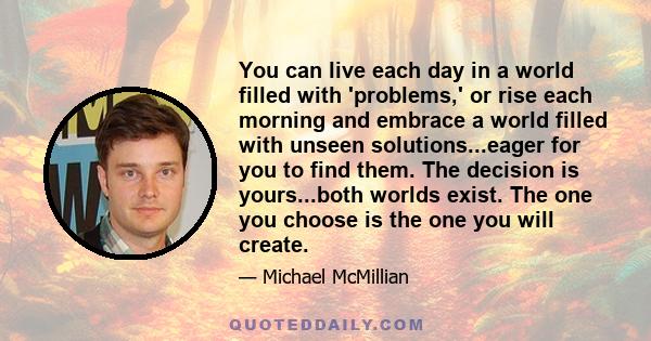 You can live each day in a world filled with 'problems,' or rise each morning and embrace a world filled with unseen solutions...eager for you to find them. The decision is yours...both worlds exist. The one you choose