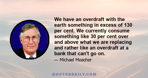 We have an overdraft with the earth something in excess of 130 per cent. We currently consume something like 30 per cent over and above what we are replacing and rather like an overdraft at a bank that can't go on.