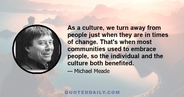 As a culture, we turn away from people just when they are in times of change. That's when most communities used to embrace people, so the individual and the culture both benefited.