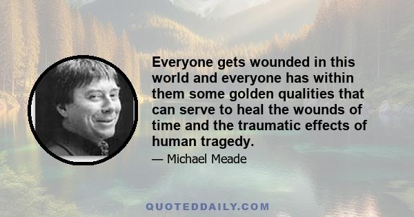 Everyone gets wounded in this world and everyone has within them some golden qualities that can serve to heal the wounds of time and the traumatic effects of human tragedy.