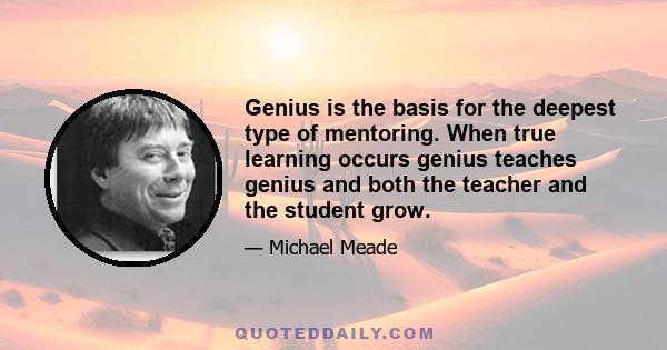 Genius is the basis for the deepest type of mentoring. When true learning occurs genius teaches genius and both the teacher and the student grow.