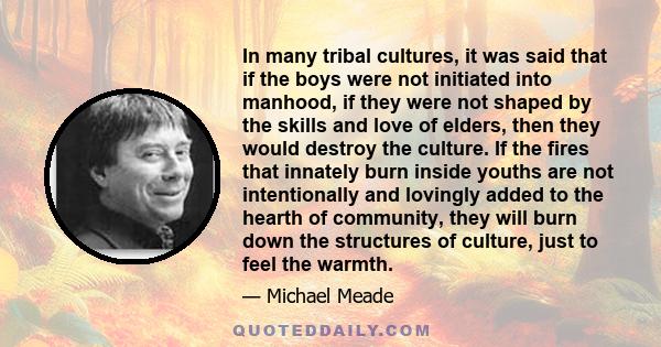 In many tribal cultures, it was said that if the boys were not initiated into manhood, if they were not shaped by the skills and love of elders, then they would destroy the culture. If the fires that innately burn