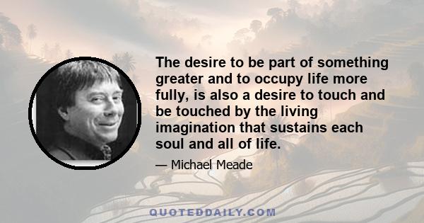 The desire to be part of something greater and to occupy life more fully, is also a desire to touch and be touched by the living imagination that sustains each soul and all of life.