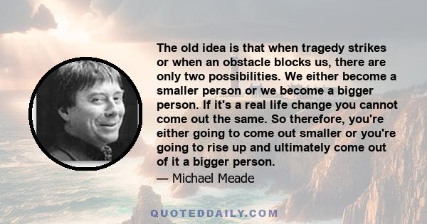 The old idea is that when tragedy strikes or when an obstacle blocks us, there are only two possibilities. We either become a smaller person or we become a bigger person. If it's a real life change you cannot come out