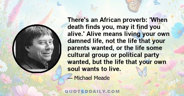 There's an African proverb: 'When death finds you, may it find you alive.' Alive means living your own damned life, not the life that your parents wanted, or the life some cultural group or political party wanted, but