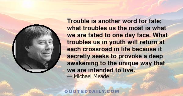 Trouble is another word for fate; what troubles us the most is what we are fated to one day face. What troubles us in youth will return at each crossroad in life because it secretly seeks to provoke a deep awakening to