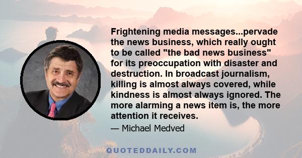 Frightening media messages...pervade the news business, which really ought to be called the bad news business for its preoccupation with disaster and destruction. In broadcast journalism, killing is almost always