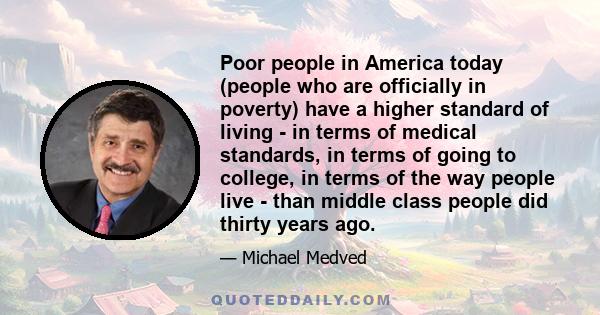 Poor people in America today (people who are officially in poverty) have a higher standard of living - in terms of medical standards, in terms of going to college, in terms of the way people live - than middle class