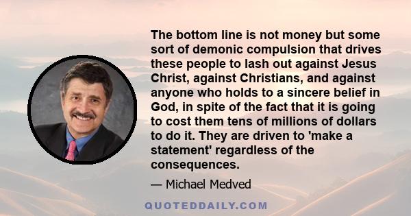 The bottom line is not money but some sort of demonic compulsion that drives these people to lash out against Jesus Christ, against Christians, and against anyone who holds to a sincere belief in God, in spite of the