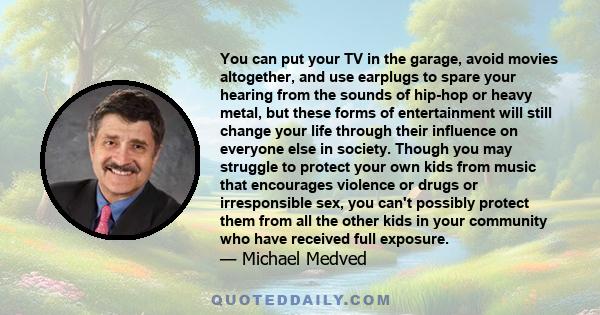 You can put your TV in the garage, avoid movies altogether, and use earplugs to spare your hearing from the sounds of hip-hop or heavy metal, but these forms of entertainment will still change your life through their