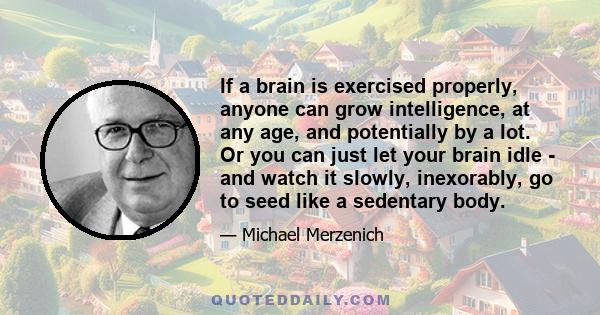 If a brain is exercised properly, anyone can grow intelligence, at any age, and potentially by a lot. Or you can just let your brain idle - and watch it slowly, inexorably, go to seed like a sedentary body.