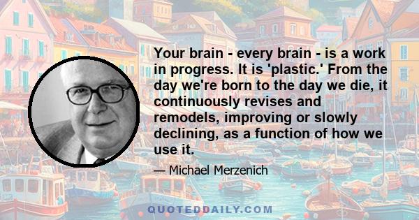 Your brain - every brain - is a work in progress. It is 'plastic.' From the day we're born to the day we die, it continuously revises and remodels, improving or slowly declining, as a function of how we use it.