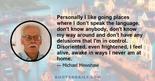 Personally I like going places where I don't speak the language, don't know anybody, don't know my way around and don't have any delusions that I'm in control. Disoriented, even frightened, I feel alive, awake in ways I 