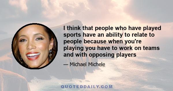 I think that people who have played sports have an ability to relate to people because when you're playing you have to work on teams and with opposing players