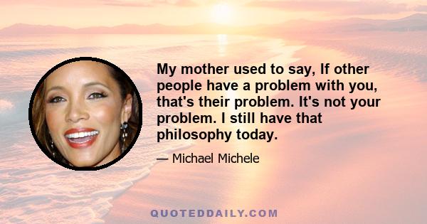 My mother used to say, If other people have a problem with you, that's their problem. It's not your problem. I still have that philosophy today.