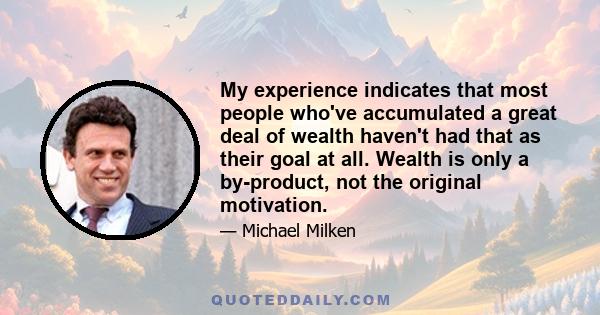 My experience indicates that most people who've accumulated a great deal of wealth haven't had that as their goal at all. Wealth is only a by-product, not the original motivation.