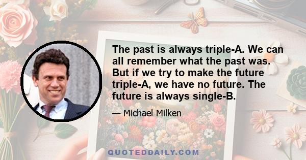 The past is always triple-A. We can all remember what the past was. But if we try to make the future triple-A, we have no future. The future is always single-B.