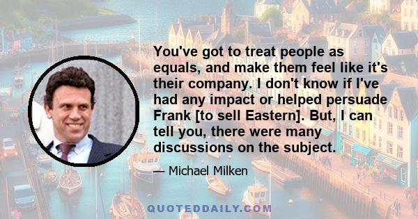 You've got to treat people as equals, and make them feel like it's their company. I don't know if I've had any impact or helped persuade Frank [to sell Eastern]. But, I can tell you, there were many discussions on the