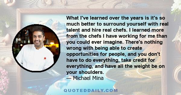 What I've learned over the years is it's so much better to surround yourself with real talent and hire real chefs. I learned more from the chefs I have working for me than you could ever imagine. There's nothing wrong